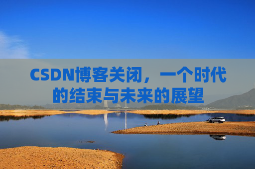 CSDN博客关闭，一个时代的结束与未来的展望